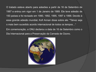 O tratado esteve aberto para adesões a partir de 16 de Setembro de
1987 e entrou em vigor em 1 de Janeiro de 1989. Ele teve adesão de
150 países e foi revisado em 1990, 1992, 1995, 1997 e 1999. Devido à
essa grande adesão mundial, Kofi Annan disse sobre ele: "Talvez seja
o mais bem sucedido acordo internacional de todos os tempos…“

Em comemoração, a ONU declarou a data de 16 de Setembro como o
Dia Internacional para a Preservação da Camada de Ozono.
 