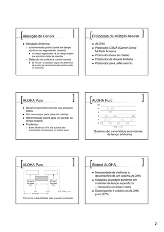 Alocação de Canais                                   Protocolos de Múltiplo Acesso

  Alocação dinâmica                                    ALOHA
     A transmissão pode ocorrer em tempo               Protocolos CSMA (Carrier Sense
     contínuo ou segmentado (slotted)                  Multiple Access)
        No tempo segmentado há um relógio mestre
        que sincroniza todas as estações               Protocolos livres de colisão
     Detecção de portadora (carrier sense)             Protocolos de disputa limitada
        Se houver, a estação é capaz de determinar     Protocolos para LANs sem fio
        se o meio de transmissão está sendo usado
        no momento




ALOHA Puro                                           ALOHA Puro

  Usuários transmitem sempre que possuem
  dados
  Um transmissor pode detectar colisões
  Retransmissão ocorre após um período de
  tempo aleatório
  Problemas
     Baixa eficiência (18% dos quadros são
     transmitidos corretamente no melhor caso)
                                                      Quadros são transmitidos em instantes
                                                               de tempo arbitrários




ALOHA Puro                                           Slotted ALOHA

                                                       Necessidade de melhorar o
                                                       desempenho de um sistema ALOHA
                                                       Estações só podem transmitir em
                                                       instantes de tempo específicos
                                                         Necessário um relógio mestre
                                                       Desempenho é o dobro do ALOHA
                                                       puro (37%)
Período de vulnerabilidade para o quadro sombreado




                                                                                              2
 