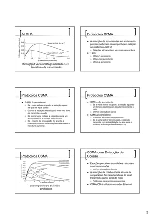 ALOHA                                                 Protocolos CSMA

                                                       A detecção de transmissões em andamento
                                                       permite melhorar o desempenho em relação
                                                       aos sistemas ALOHA
                                                         Estações só transmitem se o meio parecer livre
                                                       Tipos
                                                         CSMA 1-persistente
                                                         CSMA não persistente
                                                         CSMA p-persistente
Throughput versus tráfego ofertado (G =
       tentativas de transmissão)




Protocolos CSMA                                       Protocolos CSMA

  CSMA 1-persistente                                   CSMA não persistente
    Se o meio estiver ocupado, a estação espera          Se o meio estiver ocupado, a estação aguarda
    até que ele fique ocioso                             um tempo aleatório para escutar novamente o
                                                         meio
    Quando a estação detecta que o meio está livre,
                                                         Melhor utilização do canal
    ela transmite o quadro
    Se ocorrer uma colisão, a estação espera um
                                                       CSMA p-persistente
    tempo aleatório e começa tudo de novo                Funciona em canais segmentados
                                                         Se o canal estiver desocupado, a estação
    Se o retardo de propagação for grande, a
                                                         transmite com probabilidade p e adia para o
    chance de duas ou mais estações detectarem o         próximo slot com probabilidade q=1-q
    meio livre aumenta




                                                      CSMA com Detecção de
Protocolos CSMA                                       Colisão

                                                       Estações percebem as colisões e abortam
                                                       suas transmissões
                                                         Melhor utilização da banda
                                                       A detecção de colisão é feita através da
                                                       comparação das características do sinal
                                                       transmitido com o sinal do meio
                                                         Potência e características espectrais
                                                       CSMA/CD é utilizado em redes Ethernet
      Desempenho de diversos
            protocolos




                                                                                                          3
 