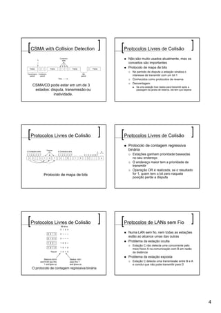 CSMA with Collision Detection                Protocolos Livres de Colisão

                                               Não são muito usados atualmente, mas os
                                               conceitos são importantes
                                               Protocolo de mapa de bits
                                                 No período de disputa a estação sinaliza o
                                                 interesse de transmitir com um bit 1
                                                 Conhecidos como protocolos de reserva
                                                 Desvantagem
CSMA/CD pode estar em um de 3                      Se uma estação tiver dados para transmitir após a
 estados: disputa, transmissão ou                  passagem da janela de reserva, ela tem que esperar

            inatividade.




Protocolos Livres de Colisão                 Protocolos Livres de Colisão

                                               Protocolo de contagem regressiva
                                               binária
                                                 Estações ganham prioridade baseadas
                                                 no seu endereço
                                                 O endereço maior tem a prioridade de
                                                 transmitir
                                                 Operação OR é realizada, se o resultado
       Protocolo de mapa de bits                 for 1, quem tem o bit zero naquela
                                                 posição perde a disputa




Protocolos Livres de Colisão                 Protocolos de LANs sem Fio

                                               Numa LAN sem fio, nem todas as estações
                                               estão ao alcance umas das outras
                                               Problema da estação oculta
                                                 Estação C não detecta uma concorrente pelo
                                                 meio físico A na comunicação com B em razão
                                                 da distância
                                               Problema da estação exposta
                                                 Estação C detecta uma transmissão entre B e A
                                                 e conclui que não pode transmitir para D
O protocolo de contagem regressiva binária




                                                                                                        4
 