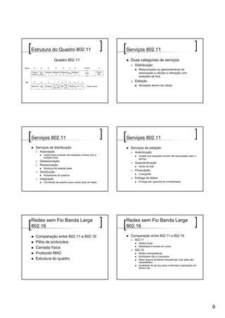 Estrutura do Quadro 802.11                              Serviços 802.11

                Quadro 802.11                            Duas categorias de serviços
                                                           Distribuição
                                                              Relacionados ao gerenciamento da
                                                              associação a células e interação com
                                                              estações de fora
                                                           Estação
                                                              Atividade dentro da célula




Serviços 802.11                                         Serviços 802.11
 Serviços de distribuição                                Serviços de estação
   Associação                                              Autenticação
      Usado para conexão das estações móveis com a            Impedir que estações móveis não autorizadas usem o
      estação base
                                                              serviço
   Desassociação
                                                           Desautenticação
   Reassociação                                               Saída da rede
      Mudança de estação base
                                                           Privacidade
   Distribuição
                                                              Criptografia
      Roteamento de quadros
   Integração                                              Entrega de dados
      Conversão de quadros para outros tipos de redes         Entrega sem garantia de confiabilidade




Redes sem Fio Banda Larga                               Redes sem Fio Banda Larga
802.16                                                  802.16

 Comparação entre 802.11 e 802.16                        Comparação entre 802.11 e 802.16
                                                           802.11
 Pilha de protocolos                                          Redes locais
                                                              Mobilidade é levada em conta
 Camada física
                                                           802.16
 Protocolo MAC                                                Redes metropolitanas
                                                              Mobilidade não é importante
 Estrutura do quadro                                          Maior largura de banda (frequências mais altas são
                                                              necessárias)
                                                              Qualidade de serviço para multimídia e aplicações em
                                                              tempo real




                                                                                                                     9
 