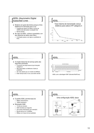 ADSL (Asymmetric Digital
Subscriber Lines                                  ADSL
                                                     Taxa máxima de transmissão versus
 Modems em geral são lentos porque a linha
 telefônica foi otimizada para a voz
                                                      distância para cabos UTP categoria 3
   Freqüências abaixo de 300Hz e acima de
   3400Hz são atenuadas na estação final
   Banda estreita
 No caso do ADSL, a linha é conectada a um
 tipo diferente de switch (sem filtro)
   A limitação passa a ser agora a qualidade da
   linha.




ADSL                                              ADSL

 A criação desse tipo de serviço partiu das
 seguintes premissas
   Funcionar nos loops locais de par trançado
   categoria 3
   Não pode afetar os telefones e faxes já
   existentes
   Ser mais rápido que um modem de 56Kbps
   Estar sempre ativo e com uma tarifa mensal
                                                  ADSL com a abordagem DMT (Discrete MultiTone)




ADSL                                              ADSL
                                                        Uma configuração ADSL típica
 O padrão ADSL permite taxas de
   8Mbps (downstream)
   1Mbps (upstream)
 Modulação QAM
   15 bits por amostra
   4000 amostras por segundo
   224 canais downstream (por exemplo)
   Banda teórica de 13,44Mbps
   8Mbps com loops de boa qualidade




                                                                                                  11
 