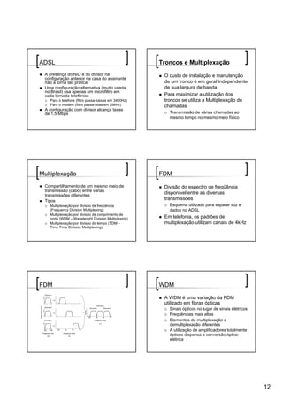 ADSL                                                 Troncos e Multiplexação
 A presença do NID e do divisor na                    O custo de instalação e manutenção
 configuração anterior na casa do assinante
 não a torna tão prática                              de um tronco é em geral independente
 Uma configuração alternativa (muito usada            de sua largura de banda
 no Brasil) usa apenas um microfiltro em
 cada tomada telefônica                               Para maximizar a utilização dos
   Para o telefone (filtro passa-baixas em 3400Hz)    troncos se utiliza a Multiplexação de
   Para o modem (filtro passa-altas em 26kHz)         chamadas
 A configuração com divisor alcança taxas
 de 1,5 Mbps                                            Transmissão de várias chamadas ao
                                                        mesmo tempo no mesmo meio físico




Multiplexação                                        FDM
 Compartilhamento de um mesmo meio de                 Divisão do espectro de freqüência
 transmissão (cabo) entre várias
 transmissões diferentes
                                                      disponível entre as diversas
 Tipos                                                transmissões
   Multiplexação por divisão de freqüência              Esquema utilizado para separar voz e
   (Frequency Division Multiplexing)                    dados no ADSL
   Multiplexação por divisão de comprimento de
   onda (WDM – Wavelenght Division Multiplexing)      Em telefonia, os padrões de
   Multiplexação por divisão do tempo (TDM –          multiplexação utilizam canais de 4kHz
   Time Time Division Multiplexing)




FDM                                                  WDM

                                                      A WDM é uma variação da FDM
                                                      utilizado em fibras ópticas
                                                        Sinais ópticos no lugar de sinais elétricos
                                                        Frequências mais altas
                                                        Elementos de multiplexação e
                                                        demultiplexação diferentes
                                                        A utilização de amplificadores totalmente
                                                        ópticos dispensa a conversão óptico-
                                                        elétrica




                                                                                                      12
 