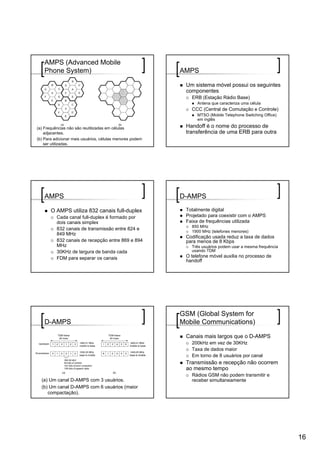 AMPS (Advanced Mobile
   Phone System)                                          AMPS

                                                           Um sistema móvel possui os seguintes
                                                           componentes
                                                             ERB (Estação Rádio Base)
                                                                Antena que caracteriza uma célula
                                                             CCC (Central de Comutação e Controle)
                                                                MTSO (Mobile Telephone Switching Office)
                                                                em inglês

(a) Frequências não são reutilizadas em células            Handoff é o nome do processo de
    adjacentes.                                            transferência de uma ERB para outra
(b) Para adicionar mais usuários, células menores podem
    ser utilizadas.




   AMPS                                                   D-AMPS

       O AMPS utiliza 832 canais full-duplex               Totalmente digital
          Cada canal full-duplex é formado por             Projetado para coexistir com o AMPS
          dois canais simplex                              Faixa de frequências utilizada
                                                             850 MHz
          832 canais de transmissão entre 824 e
                                                             1900 MHz (telefones menores)
          849 MHz
                                                           Codificação usada reduz a taxa de dados
          832 canais de recepção entre 869 e 894           para menos de 8 Kbps
          MHz                                                Três usuários podem usar a mesma frequência
          30KHz de largura de banda cada                     usando TDM
          FDM para separar os canais                       O telefone móvel auxilia no processo de
                                                           handoff




                                                          GSM (Global System for
   D-AMPS                                                 Mobile Communications)

                                                           Canais mais largos que o D-AMPS
                                                             200kHz em vez de 30KHz
                                                             Taxa de dados maior
                                                             Em torno de 8 usuários por canal
                                                           Transmissão e recepção não ocorrem
                                                           ao mesmo tempo
                                                             Rádios GSM não podem transmitir e
  (a) Um canal D-AMPS com 3 usuários.                        receber simultaneamente
  (b) Um canal D-AMPS com 6 usuários (maior
     compactação).




                                                                                                           16
 