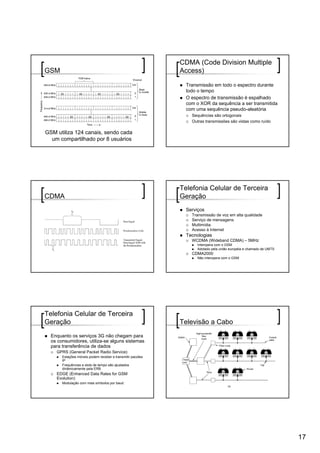 CDMA (Code Division Multiple
GSM                                                         Access)

                                                              Transmissão em todo o espectro durante
                                                              todo o tempo
                                                              O espectro de transmissão é espalhado
                                                              com o XOR da sequência a ser transmitida
                                                              com uma sequência pseudo-aleatória
                                                                Sequências são ortogonais
                                                                Outras transmissões são vistas como ruído

GSM utiliza 124 canais, sendo cada
  um compartilhado por 8 usuários




                                                            Telefonia Celular de Terceira
CDMA                                                        Geração
                                                              Serviços
                                                                Transmissão de voz em alta qualidade
                                                                Serviço de mensagens
                                                                Multimídia
                                                                Acesso à Internet
                                                              Tecnologias
                                                                WCDMA (Wideband CDMA) – 5MHz
                                                                  Interopera com o GSM
                                                                  Adotado pela união européia e chamado de UMTS
                                                                CDMA2000
                                                                  Não interopera com o GSM




Telefonia Celular de Terceira
Geração                                                     Televisão a Cabo
  Enquanto os serviços 3G não chegam para
  os consumidores, utiliza-se alguns sistemas
  para transferência de dados
    GPRS (General Packet Radio Service)
       Estações móveis podem receber e transmitir pacotes
       IP
       Frequências e slots de tempo são ajustados
       dinâmicamente pela ERB
    EDGE (Enhanced Data Rates for GSM
    Evolution)
       Modulação com mais símbolos por baud




                                                                                                                  17
 
