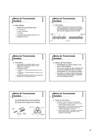Meios de Transmissão                                      Meios de Transmissão
Guiados                                                   Guiados

 Fibra Óptica                                              Fibra Óptica
                                                             Para não haver perda, a luz deve ser inserida
   Sistema de transmissão óptica                             na fibra respeitando um ângulo mínimo (crítico)
      Fonte de luz                                           de incidência de modo a não haver refração e
      Meio transmissor                                       toda a luz ser refletida para dentro da fibra
      Detector
   Um pulso de luz indica um bit 1, e a
   ausência um bit 0




Meios de Transmissão                                      Meios de Transmissão
Guiados                                                   Guiados
 Fibra Óptica                                              Cabos de Fibra Óptica
   Vários feixes de luz podem estar em uma                   Semelhantes aos cabos coaxiais, mas
   mesma fibra, contanto que cada um seja
   refletido em um ângulo
                                                             sem a malha metálica
   Dois tipos de fibras                                      Tem-se um núcleo de vidro revestido por
      Multimodo → que pode transportar mais de um sinal      uma outra camada de vidro, com tudo
      de luz                                                 encapsulado em uma cobertura plástica
      Monomodo → transmitem apenas um sinal de luz em
      linha reta                                             Na prática os cabos de fibras óticas são
   As fibras monomodos permitem uma largura de               compostos por vários cabos, revestidos
   banda maior, mas são mais caras                           por uma proteção exterior




Meios de Transmissão                                      Meios de Transmissão
Guiados                                                   Guiados

 (a) Vista lateral de uma única fibra.                     Cabos de Fibra Óptica
 (b) Corte de um cabo com 3 fibras.                          Podemos conectar as fibras de 3 maneiras
                                                                Uso de soquetes → perda de 10 a 20% da luz, mas
                                                                permite a reconfiguração do sistema
                                                                União mecânica → uso de uma luva para a conexão e
                                                                alinhamento dos cabos. Perda de 10% da luz, e
                                                                conexão e alinhamento em 5 minutos
                                                                Fundir as extremidades → formação de uma conexão
                                                                sólida. Praticamente sem atenuação, mas não
                                                                possibilita a reconfiguração




                                                                                                                    4
 