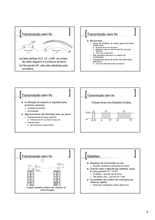 Transmissão sem fio                                  Transmissão sem fio
                                                        Microondas
                                                          Acima de 100MHz, as ondas viajam em linhas
                                                          quase retas
                                                             Antenas devem ser alinhadas
                                                             Bastante usadas no sistema telefônico de longa
                                                             distância
                                                             Torres são necessárias
                                                          Não penetram tão bem no interior de
                                                          construções
(a) Nas bandas VLF, LF, e MF, as ondas                    Freqüências acima de 4GHz são absorvidas
   de rádio seguem a curvatura da terra.                  pela água
                                                             Percursos alternativos são necessários
(b) Na banda HF, elas são rebatidas pela
   ionosfera.




 Transmissão sem fio                                  Transmissão sem fio

    A utilização do espectro é regulada pelos            Faixas livres nos Estados Unidos.
    governos nacionais
      Licitação de bandas
      Concessões
    Algumas faixas são liberadas para uso geral
      Equipamentos de baixa potência
         Telefones sem fio, controles remotos, etc.
      Infravermelho
         Não atravessam objetos sólidos




 Transmissão sem fio                                  Satélites
                                                        Repetidor de microondas no céu
                                                          Recebe, amplifica e retransmite os sinais
                                                        Quanto maior a altitude dos satélites, maior
                                                        é o seu período (T2 ~ k D3)
                                                          35.800km – período de 24 horas
                                                          384.000km (lua) – período de 1 mês
                                                        Os satélites não podem ser colocados em
                                                        todas as regiões
                                                          Partículas carregadas podem destruí-los
      Lasers também podem ser usados na
                  comunicação.




                                                                                                              7
 