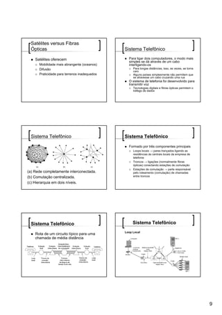 Satélites versus Fibras
 Ópticas                                      Sistema Telefônico

    Satélites oferecem                          Para ligar dois computadores, o modo mais
                                                simples se dá através de um cabo
      Mobilidade mais abrangente (oceanos)      interligando-os
      Difusão                                      Para longas distâncias, isso, as vezes, se torna
                                                   caro
      Praticidade para terrenos inadequados        Alguns países simplesmente não permitem que
                                                   se atravesse um cabo cruzando uma rua
                                                O sistema de telefonia foi desenvolvido para
                                                transmitir voz
                                                   Tecnologias digitais e fibras ópticas permitem o
                                                   tráfego de dados




 Sistema Telefônico                           Sistema Telefônico

                                                Formado por três componentes principais
                                                   Loops locais → pares trançados ligando as
                                                   residências às centrais locais da empresa de
                                                   telefonia
                                                   Troncos → ligações (normalmente fibras
                                                   ópticas) conectando estações de comutação
                                                   Estações de comutação → parte responsável
(a) Rede completamente interconectada.             pelo roteamento (comutação) de chamadas
(b) Comutação centralizada.                        entre troncos

(c) Hierarquia em dois níveis.




 Sistema Telefônico                                Sistema Telefônico
                                              Loop Local
    Rota de um circuito típico para uma
    chamada de média distância




                                                                                                      9
 