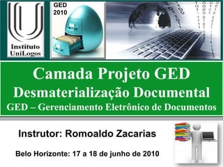 GED
           2010




     Camada Projeto GED
 Desmaterialização Documental
GED – Gerenciamento Eletrônico de Documentos

  Instrutor: Romoaldo Zacarias
 Belo Horizonte: 17 a 18 de junho de 2010
 