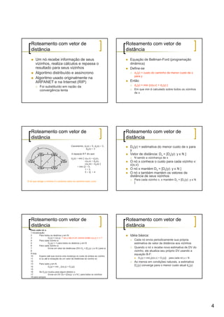 Roteamento com vetor de                                                             Roteamento com vetor de
   distância                                                                           distância

        Um nó recebe informação de seus                                                 Equação de Bellman-Ford (programação
        vizinhos, realiza cálculos e repassa o                                          dinâmica)
        resultado para seus vizinhos                                                    Define-se
        Algoritmo distribuído e assíncrono                                                dx(y) = custo do caminho de menor custo de x
                                                                                          para y
        Algoritmo usado originalmente na
        ARPANET e na Internet (RIP)                                                     Então
                                                                                          dx(y) = min {c(x,v) + dv(y) }
            Foi substituído em razão da
            convergência lenta                                                            Em que min é calculado sobre todos os vizinhos
                                                                                          de x




   Roteamento com vetor de                                                             Roteamento com vetor de
   distância                                                                           distância
                                              Claramente, dv(z) = 5, dx(z) = 3,         Dx(y) = estimativa do menor custo de x para
                                                           dw(z) = 3
                                                                                        y
                                               A equação B-F diz que:                   Vetor de distância: Dx = [Dx(y): y є N ]
                                              du(z) = min { c(u,v) + dv(z),               N sendo a vizinhança de x
                                                            c(u,x) + dx(z),             O nó x conhece o custo para cada vizinho v:
                                                            c(u,w) + dw(z) }            c(x,v)
                                                     = min {2 + 5,
                                                            1 + 3,                      O nó x mantém Dx = [Dx(y): y є N ]
                                                            5 + 3} = 4                  O nó x também mantém os vetores de
                                                                                        distância de seus vizinhos
                                                                                          Para cada vizinho v, x mantém Dv = [Dv(y): y є N
O nó que atinge o mínimo é o próximo salto no caminho mais curto
                                                                                          ]




   Roteamento com vetor de                                                             Roteamento com vetor de
   distância                                                                           distância
   Para cada nó x:
   1 Inicialização:
   2          Para todos os destinos y em N:                                            Idéia básica:
   3                   Dx(y) = c(x,y) /* se y não é um vizinho então c(x,y) = ∞ /*
   4          Para cada vizinho w                                                         Cada nó envia periodicamente sua própria
   5                   Dw(y) = ∞ para todos os destinos y em N                            estimativa de vetor de distância aos vizinhos
   6          Para cada vizinho w
   7                   Envia um vetor de distâncias (DV) Dx = [Dx(y): y є N ] para w      Quando o nó x recebe nova estimativa de DV do
   8                                                                                      vizinho, ele atualiza seu próprio DV usando a
   9 loop                                                                                 equação B-F:
   10         Espera (até que ocorra uma mudança no custo do enlace ao vizinho
   11         w ou até a recepção de um vetor de distâncias do vizinho w)                    Dx(y) = minv{c(x,v) + Dv(y)}   para cada nó y ∊ N
   12                                                                                     Ao menos em condições naturais, a estimativa
   13         Para cada y em N:
   14                  Dx(y) = min v {c(x,y) + Dv(y)}
                                                                                          Dx(y) converge para o menor custo atual dx(y)
   15
   16         Se Dx(y) mudou para algum destino y
   17                  Envia um DV Dx = [Dx(y): y є N ] para todos os vizinhos
   18 para sempre




                                                                                                                                                 4
 