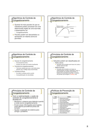 Algoritmos de Controle de                       Algoritmos de Controle de
Congestionamento                                Congestionamento

  Quando há mais pacotes do que os
  roteadores podem processar em uma
  determinada região de uma sub-rede,
  o desempenho cai
    Congestionamento
  Pacotes podem ser descartados ou
  apresentar um retardo acima do
  permitido




Algoritmos de Controle de                       Princípios de Controle de
Congestionamento                                Congestionamento

  Causas do congestionamento                      Soluções podem ser classificadas em
    Processadores lentos                            Malha aberta
    Enlaces de saída com banda insuficiente           Decisões são tomadas sem levar em conta o
                                                      estado atual da rede
  Controle de congestionamento
    Técnicas usadas para que a sub-rede possa       Malha fechada
    garantir que o tráfego seja encaminhado           Decisões são tomadas com base na
                                                      realimentação de algum parâmetro como: a
  Controle de fluxo                                   percentagem de pacotes descartados, a
    Se refere a enlaces ponto a ponto                 média do comprimento das filas, o número
                                                      de pacotes que atingem o timeout, etc.
    Compatibilização de velocidades




Princípios de Controle de                       Políticas de Prevenção de
Congestionamento                                Congestionamento
Com a realimentação, a ação de
controle de congestionamento é
dividida em
  Monitorar o sistema para detectar quando
  e onde ocorre congestionamento
  Enviar essas informações para lugares
  onde alguma providência possa ser
  tomada
  Ajustar a operação do sistema para
  corrigir o problema




                                                                                                  8
 