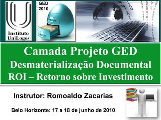 GED
          2010




    Camada Projeto GED
Desmaterialização Documental
ROI – Retorno sobre Investimento
 Instrutor: Romoaldo Zacarias
Belo Horizonte: 17 a 18 de junho de 2010
 