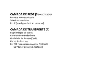 CAMADA DE REDE (3) –  ROTEADOR Fornece a conectividade Seleciona caminhos Ex: IP (interliga o host ao roteador) CAMADA DE TRANSPORTE (4) Segmentação de dados Controle de transferência Qualidade de Serviço (QoS) Correção de erros Ex: TCP (transmission control Protocol) UDP (User Datagram Protocol) 