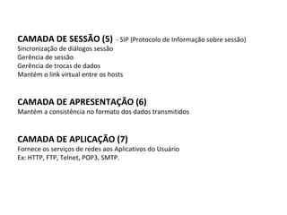 CAMADA DE SESSÃO (5)   - SIP (Protocolo de Informação sobre sessão) Sincronização de diálogos sessão Gerência de sessão Gerência de trocas de dados Mantém o link virtual entre os hosts CAMADA DE APRESENTAÇÃO (6) Mantém a consistência no formato dos dados transmitidos CAMADA DE APLICAÇÃO (7) Fornece os serviços de redes aos Aplicativos do Usuário Ex: HTTP, FTP, Telnet, POP3, SMTP. 