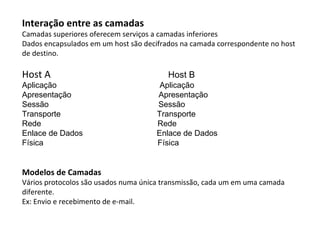 Interação entre as camadas Camadas superiores oferecem serviços a camadas inferiores Dados encapsulados em um host são decifrados na camada correspondente no host de destino. Host A   Host B Aplicação  Aplicação Apresentação  Apresentação Sessão  Sessão Transporte  Transporte Rede  Rede Enlace de Dados  Enlace de Dados Física  Física Modelos de Camadas Vários protocolos são usados numa única transmissão, cada um em uma camada diferente. Ex: Envio e recebimento de e-mail. 