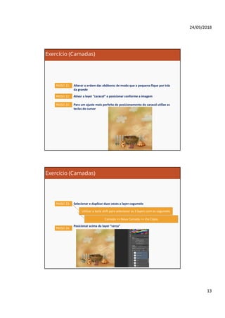 24/09/2018
13
Exercício (Camadas)
Alterar a ordem das abóboras de modo que a pequena fique por trás
da grande
PASSO 21:
Ativar a layer “caracol” e posicionar conforme a imagemPASSO 22:
Para um ajuste mais perfeito do posicionamento do caracol utilize as
teclas do cursor
PASSO 22:
Exercício (Camadas)
Selecionar e duplicar duas vezes a layer cogumeloPASSO 23:
Posicionar acima da layer “cerca”
PASSO 24:
Utilizar a tecla shift para selecionar as 3 layers com os cogumelo
Camada => Nova Camada => Via Cópia
 