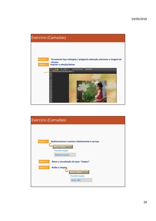24/09/2018
18
Exercício (Camadas)
Ferramenta laço retângulo / poligonal subtração selecionar a imagem da
menina
PASSO 2:
Inverter a seleção/deletePASSO 3:
Exercício (Camadas)
Redimensionar a menina relativamente à carroçaPASSO 5:
Menu Editar
Transformação
Redimensionar
Ativar a visualização da layer “chapeu”PASSO 5:
Rodar o chapeuPASSO 5:
Menu Editar
Transformação
Girar 180
 
