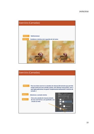24/09/2018
19
Exercício (Camadas)
RedimensionarPASSO 5:
Combinar a menina com o guarda sol, tal como:PASSO 5:
Exercício (Camadas)
Para isso deve recorrer às camadas de máscara (ferramenta que permite
ocultar partes de uma camada, porém, sem eliminar essas partes, com o
qual logo poderíamos recuperar simplesmente desfazendo a máscara de
camada. )
PASSO 5:
PASSO 5: Selecionar a camada menina
Criar uma camada de mascara através
do icon com forma e um quadrado e um
circulo no meio
PASSO 5:
 
