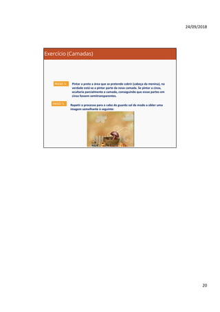 24/09/2018
20
Exercício (Camadas)
Pintar a preto a área que se pretende cobrir (cabeça da menina), na
verdade está-se a pintar parte da nova camada. Se pintar a cinza,
ocultaria parcialmente a camada, conseguindo que essas partes em
cinza fossem semitransparentes.
PASSO 5:
PASSO 5: Repetir o processo para o cabo do guardo sol de modo a obter uma
imagem semelhante à seguinte:
 