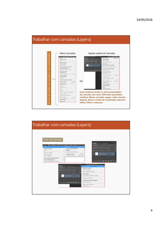 24/09/2018
4
Trabalhar com camadas (Layers)
Formasdeaceder}ascamadasesuaspropriedades
OU
Menu Camadas Opções palete de Camadas
Assim podemos aceder às várias propriedades
das camadas, tais como: diferentes opacidades,
combinar, Mover, esconder, apagar, rodar, inverter,
duplicar, alterar a ordem de visualização, adicionar
efeitos, filtros e máscaras.
Trabalhar com camadas (Layers)
Criar uma Camada
 