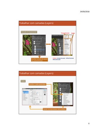 24/09/2018
6
Trabalhar com camadas (Layers)
Camadas de Ajustamento
Escolher camada de ajuste
Ou preenchimento
Escolher camada de ajuste
Ou preenchimento
Preenchimento Ajuste
Critério: Camada de ajuste – Brilho/Contraste
Matiz/Saturação
Trabalhar com camadas (Layers)
Estilos
Escolher o estilo pretendidoEscolher o estilo pretendido
Ajustar as propriedades do(s) estilo(s)Ajustar as propriedades do(s) estilo(s)
 