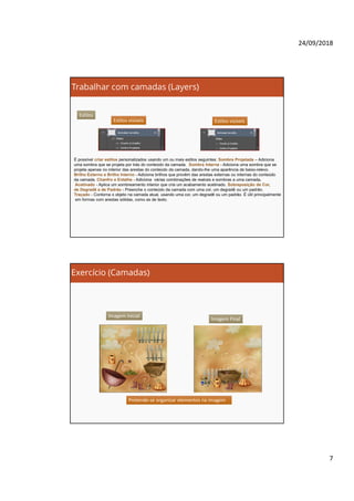 24/09/2018
7
Trabalhar com camadas (Layers)
Estilos
Estilos visíveisEstilos visíveis Estilos visíveisEstilos visíveis
É possível criar estilos personalizados usando um ou mais estilos seguintes: Sombra Projetada – Adiciona
uma sombra que se projeta por trás do conteúdo da camada. Sombra Interna - Adiciona uma sombra que se
projeta apenas no interior das arestas do conteúdo da camada, dando-lhe uma aparência de baixo-relevo.
Brilho Externo e Brilho Interno - Adiciona brilhos que provêm das arestas externas ou internas do conteúdo
da camada. Chanfro e Entalhe - Adiciona várias combinações de realces e sombras a uma camada.
Acetinado - Aplica um sombreamento interior que cria um acabamento acetinado. Sobreposição de Cor,
de Degradê e de Padrão - Preenche o conteúdo da camada com uma cor, um degradê ou um padrão.
Traçado - Contorna o objeto na camada atual, usando uma cor, um degradê ou um padrão. É útil principalmente
em formas com arestas sólidas, como as de texto.
Exercício (Camadas)
Imagem Final
Imagem Inicial
Pretende-se organizar elementos na imagemPretende-se organizar elementos na imagem
 