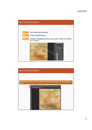 24/09/2018
8
Exercício (Camadas)
Abrir o ficheiro dias felizes.psdPASSO 1:
PASSO 2: Aceder a seleção de layers
PASSO 3: Desativar a visualização de todas as layer exceto: “Cerca I e II”, “Nuvem 1
e 2”, e “fundo”
Exercício (Camadas)
Para mover os elementos na layer, selecionar a ferramenta de mover e ajustar as seguintes
opções
Para mover os elementos na layer, selecionar a ferramenta de mover e ajustar as seguintes
opções
 