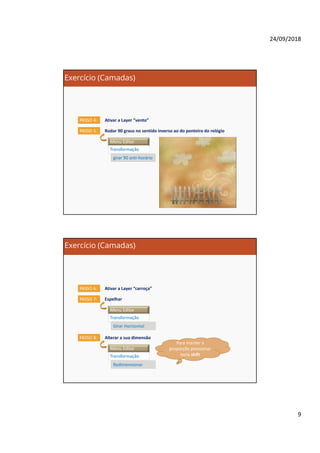 24/09/2018
9
Exercício (Camadas)
Ativar a Layer “vento”PASSO 4:
Rodar 90 graus no sentido inverso ao do ponteiro do relógioPASSO 5:
Menu Editar
Transformação
girar 90 anti-horário
Exercício (Camadas)
Ativar a Layer “carroça”PASSO 6:
EspelharPASSO 7:
Menu Editar
Transformação
Girar Horizontal
Alterar a sua dimensãoPASSO 8:
Menu Editar
Transformação
Redimensionar
Para manter a
proporção pressionar
tecla shift
 