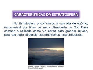 CARACTERÍSTICAS DA ESTRATOSFERA
Na Estratosfera encontramos a camada de ozônio,
responsável por filtrar os raios ultravioleta do Sol. Essa
camada é utilizada como via aérea para grandes aviões,
pois não sofre influência dos fenômenos meteorológicos.
Imagem: Fernando S. Aldado / Creative Commons Attribution-
Share Alike 3.0 Unported
 
