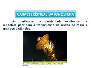 CARACTERÍSTICAS DA IONOSFERA
As partículas de eletricidade existentes na
ionosfera permitem a transmissão de ondas de rádio a
grandes distâncias.
Imagem: DanielJr1992 / Creative Commons Attribution-Share Alike 3.0
Unported
 