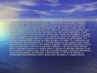 • A atmosfera terrestre é uma fina camada de gases presa à Terra pela força da
   gravidade. A atmosfera terrestre protege a vida na Terra absorvendo a radiação
   ultravioleta solar, aquecendo a superfície por meio da retenção de calor (efeito
   estufa), e reduzindo os extremos de temperatura entre o dia e a noite. Visto do
   espaço, o planeta Terra aparece como uma esfera de coloração azul brilhante. Esse
   efeito cromático é produzido pela dispersão da luz solar sobre a atmosfera, e que
   existe também em outros planetas do sistema solar dotados de atmosfera. O ar seco
   contém, em volume, cerca de 78,09% de nitrogênio, 20,95% de oxigênio, 0,93% de
   argônio, 0,039% de gás carbônico e pequenas quantidades de outros gases. O ar
   contém uma quantidade variável de vapor de água, em média 1%. A atmosfera tem
   uma massa de aproximadamente 5 x 1018 kg, sendo que três quartos dessa massa
   estão situados nos primeiros 11 km desde a superfície. A atmosfera terrestre se torna
   cada vez mais tênue conforme se aumenta a altitude, e não há um limite definido
   entre a atmosfera terrestre e o espaço exterior. Apenas em altitudes inferiores a 120
   km a atmosfera terrestre passa a ser bem percebida durante a reentrada atmosférica
   de um ônibus espacial, por exemplo. A linha Kármán, a 100 km de altitude, é
   considerada frequentemente como o limite entre atmosfera e o espaço exterior.
 