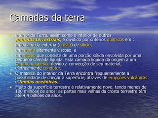 Camadas da terra
• interior da Terra, assim como o interior de outros
    planetas terrestriais, é dividido por critérios químicos em :
•   uma camada externa (crosta) de silício,
•   um manto altamente viscoso, e
•   um núcleo que consiste de uma porção sólida envolvida por uma
    pequena camada líquida. Esta camada líquida dá origem a um
    campo magnético devido a convecção de seu material,
    eletricamente condutor.
•   O material do interior da Terra encontra frequentemente a
    possibilidade de chegar à superfície, através de erupções vulcânicas
    e fendas oceânicas.
•   Muito da superfície terrestre é relativamente novo, tendo menos de
    100 milhões de anos; as partes mais velhas da crosta terrestre têm
    até 4,4 bilhões de anos.
 