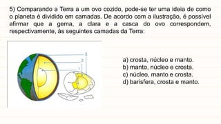 5) Comparando a Terra a um ovo cozido, pode-se ter uma ideia de como
o planeta é dividido em camadas. De acordo com a ilustração, é possível
afirmar que a gema, a clara e a casca do ovo correspondem,
respectivamente, às seguintes camadas da Terra:
a) crosta, núcleo e manto.
b) manto, núcleo e crosta.
c) núcleo, manto e crosta.
d) barisfera, crosta e manto.
 