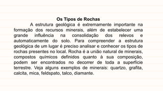 Os Tipos de Rochas
A estrutura geológica é extremamente importante na
formação dos recursos minerais, além de estabelecer uma
grande influência na consolidação dos relevos e
automaticamente do solo. Para compreender a estrutura
geológica de um lugar é preciso analisar e conhecer os tipos de
rochas presentes no local. Rocha é a união natural de minerais,
compostos químicos definidos quanto à sua composição,
podem ser encontrados no decorrer de toda a superfície
terrestre. Veja alguns exemplos de minerais: quartzo, grafita,
calcita, mica, feldspato, talco, diamante.
 