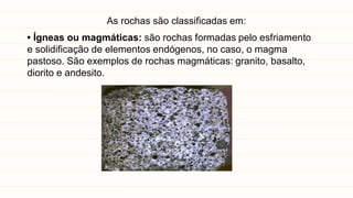 As rochas são classificadas em:
• Ígneas ou magmáticas: são rochas formadas pelo esfriamento
e solidificação de elementos endógenos, no caso, o magma
pastoso. São exemplos de rochas magmáticas: granito, basalto,
diorito e andesito.
 