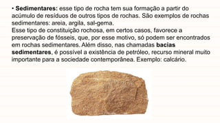 • Sedimentares: esse tipo de rocha tem sua formação a partir do
acúmulo de resíduos de outros tipos de rochas. São exemplos de rochas
sedimentares: areia, argila, sal-gema.
Esse tipo de constituição rochosa, em certos casos, favorece a
preservação de fósseis, que, por esse motivo, só podem ser encontrados
em rochas sedimentares. Além disso, nas chamadas bacias
sedimentares, é possível a existência de petróleo, recurso mineral muito
importante para a sociedade contemporânea. Exemplo: calcário.
 