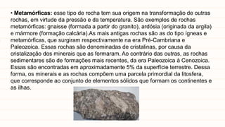 • Metamórficas: esse tipo de rocha tem sua origem na transformação de outras
rochas, em virtude da pressão e da temperatura. São exemplos de rochas
metamórficas: gnaisse (formada a partir do granito), ardósia (originada da argila)
e mármore (formação calcária).As mais antigas rochas são as do tipo ígneas e
metamórficas, que surgiram respectivamente na era Pré-Cambriana e
Paleozoica. Essas rochas são denominadas de cristalinas, por causa da
cristalização dos minerais que as formaram. Ao contrário das outras, as rochas
sedimentares são de formações mais recentes, da era Paleozoica à Cenozoica.
Essas são encontradas em aproximadamente 5% da superfície terrestre. Dessa
forma, os minerais e as rochas compõem uma parcela primordial da litosfera,
que corresponde ao conjunto de elementos sólidos que formam os continentes e
as ilhas.
 