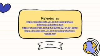 6º ano
Referências
https://brasilescola.uol.com.br/geografia/a-
dinamica-atmosfera.htm
https://br.pinterest.com/pin/569916527843815695/
https://brasilescola.uol.com.br/geografia/tipos-
rochas.htm
 