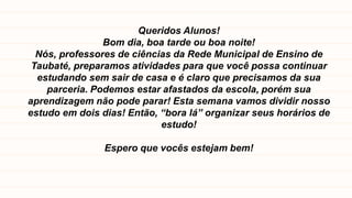 Queridos Alunos!
Bom dia, boa tarde ou boa noite!
Nós, professores de ciências da Rede Municipal de Ensino de
Taubaté, preparamos atividades para que você possa continuar
estudando sem sair de casa e é claro que precisamos da sua
parceria. Podemos estar afastados da escola, porém sua
aprendizagem não pode parar! Esta semana vamos dividir nosso
estudo em dois dias! Então, “bora lá” organizar seus horários de
estudo!
Espero que vocês estejam bem!
 