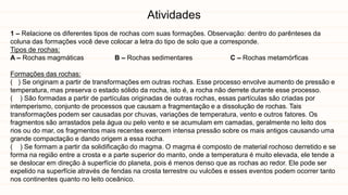 Atividades
1 – Relacione os diferentes tipos de rochas com suas formações. Observação: dentro do parênteses da
coluna das formações você deve colocar a letra do tipo de solo que a corresponde.
Tipos de rochas:
A – Rochas magmáticas B – Rochas sedimentares C – Rochas metamórficas
Formações das rochas:
( ) Se originam a partir de transformações em outras rochas. Esse processo envolve aumento de pressão e
temperatura, mas preserva o estado sólido da rocha, isto é, a rocha não derrete durante esse processo.
( ) São formadas a partir de partículas originadas de outras rochas, essas partículas são criadas por
intemperismo, conjunto de processos que causam a fragmentação e a dissolução de rochas. Tais
transformações podem ser causadas por chuvas, variações de temperatura, vento e outros fatores. Os
fragmentos são arrastados pela água ou pelo vento e se acumulam em camadas, geralmente no leito dos
rios ou do mar, os fragmentos mais recentes exercem intensa pressão sobre os mais antigos causando uma
grande compactação e dando origem a essa rocha.
( ) Se formam a partir da solidificação do magma. O magma é composto de material rochoso derretido e se
forma na região entre a crosta e a parte superior do manto, onde a temperatura é muito elevada, ele tende a
se deslocar em direção à superfície do planeta, pois é menos denso que as rochas ao redor. Ele pode ser
expelido na superfície através de fendas na crosta terrestre ou vulcões e esses eventos podem ocorrer tanto
nos continentes quanto no leito oceânico.
 
