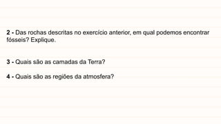 2 - Das rochas descritas no exercício anterior, em qual podemos encontrar
fósseis? Explique.
3 - Quais são as camadas da Terra?
4 - Quais são as regiões da atmosfera?
 