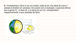 5 - Comparando a Terra a um ovo cozido, pode-se ter uma ideia de como o
planeta é dividido em camadas. De acordo com a ilustração, é possível afirmar
que a gema (1) , a clara (2) e a casca do ovo (3) correspondem,
respectivamente, a que camadas da Terra:
 