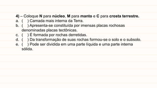 4) – Coloque N para núcleo, M para manto e C para crosta terrestre.
a. ( ) Camada mais interna da Terra.
b. ( ) Apresenta-se constituída por imensas placas rochosas
denominadas placas tectônicas.
c. ( ) É formada por rochas derretidas.
d. ( ) Da transformação de suas rochas formou-se o solo e o subsolo.
e. ( ) Pode ser dividida em uma parte líquida e uma parte interna
sólida.
 