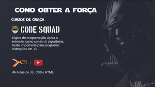 Lógica de programação, ajuda a
entender como construir algoritmos,
muito importante para programar
instruções em JS
Cursos de graça
46 Aulas de JS , CSS e HTML
Como obter a força
 