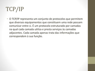 TCP/IP
• O TCP/IP representa um conjunto de protocolos que permitem
que diversos equipamentos que constituem uma rede possam
comunicar entre si. É um protocolo estruturado por camadas
na qual cada camada utiliza e presta serviços às camadas
adjacentes. Cada camada apenas trata das informações que
correspondem à sua função.
 