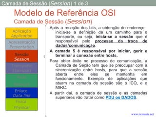 Modelo de Referência OSI
Camada de Sessão (Session)
Após a receção dos bits, a obtenção do endereço,
inicia-se a definição de um caminho para o
transporte, ou seja, inicia-se a sessão que é
responsável pelo processo da troca de
dados/comunicação.
A camada 5 é responsável por iniciar, gerir e
terminar a conexão entre hosts.
Para obter êxito no processo de comunicação, a
Camada de Seção tem que se preocupar com a
sincronização entre hosts, para que a sessão
aberta entre eles se mantenha em
funcionamento. Exemplo de aplicações que
atuam na camada de sessão são o ICQ, e o
MIRC.
A partir daí, a camada de sessão e as camadas
superiores vão tratar como PDU os DADOS.
Aplicação
Application
Transporte
Transport
Rede
Network
Enlace
Data link
Apresentação
Presentation
Física
Physical
Sessão
Session
Camada de Sessão (Session) 1 de 3
www.ticmania.net
 