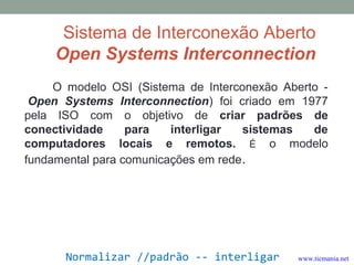 Sistema de Interconexão Aberto
Open Systems Interconnection
O modelo OSI (Sistema de Interconexão Aberto -
Open Systems Interconnection) foi criado em 1977
pela ISO com o objetivo de criar padrões de
conectividade para interligar sistemas de
computadores locais e remotos. É o modelo
fundamental para comunicações em rede.
Normalizar //padrão -- interligar www.ticmania.net
 