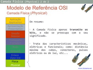 Modelo de Referência OSI
Camada Física (Physical)
Em resumo:
• A Camada Física apenas transmite os
bits, e não se preocupa com o seu
significado.
• Trata das características mecânicas,
elétricas e funcionais; como: distância
máxima dos cabos, conectores, pulsos
elétricos ou de luz, etc...
Aplicação
Application
Transporte
Transport
Rede
Network
Enlace
Data link
Apresentação
Presentation
Física
Physical
Sessão
Session
Camada Física (Physical) 2 de 2
www.ticmania.net
 