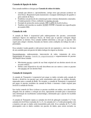 Camada de ligação de dados
Esta camada também se designa por Camada de enlace de dados.
• camada que detecta e, opcionalmente, corrige erros que possam acontecer no
nível físico. Responsável pela transmissão e recepção (delimitação) de quadros e
pelo controle de fluxo.
• Estabelece um protocolo de comunicação entre sistemas diretamente conectados.
O endereçamento é físico, embutido na interface de rede.
• Exemplo de protocolos nesta camada: PPP, LAPB (do X.25),NetBios
• Tambem está inserida no modelo TCP/IP (TCP/IP é baseado nas especificações
do modelo OSI)
Camada de rede
A camada de Rede é responsável pelo endereçamento dos pacotes, convertendo
endereços lógicos em endereços físicos, de forma que os pacotes consigam chegar
corretamente ao destino. Essa camada também determina a rota que os pacotes irão
seguir para atingir o destino, baseada em fatores como condições de tráfego da rede e
prioridades.
Essa camada é usada quando a rede possui mais de um segmento e, com isso, há mais
de um caminho para um pacote de dados trafegar da origem ao destino.
Encaminhamento, endereçamento, interconexão de redes, tratamento de erros,
fragmentação de pacotes, controle de congestionamento e sequenciamento de pacotes
são funções desta camada.
• Movimenta pacotes a partir de sua fonte original até seu destino através de um
ou mais enlaces.
• Define como dispositivos de rede descobrem uns aos outros e como os pacotes
são roteados até seu destino final.
Camada de transporte
A camada de Transporte é responsável por pegar os dados enviados pela camada de
Sessão e dividi-los em pacotes que serão transmitidos pela rede, ou melhor dizendo,
repassados para a camada de Rede. No receptor, a camada de Transporte é responsável
por pegar os pacotes recebidos da camada de Rede e remontar o dado original para
enviá-lo à camada de Sessão.
Isso inclui controle de fluxo (colocar os pacotes recebido em ordem, caso eles tenham
chegado fora de ordem) e correção de erros, tipicamente enviando para o transmissor
uma informação de recebimento (acknowledge), informando que o pacote foi recebido
com sucesso.
A camada de Transporte separa as camadas de nível de aplicação (camadas 5 a 7) das
camadas de nível físico (camadas de 1 a 3). As camadas de 1 a 3 estão preocupadas com
a maneira com que os dados serão transmitidos pela rede. Já as camadas de 5 a 7 estão
preocupados com os dados contidos nos pacotes de dados, para serem enviados ou
 