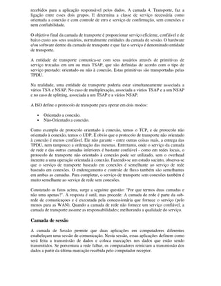 recebidos para a aplicação responsável pelos dados. A camada 4, Transporte, faz a
ligação entre esses dois grupos. E determina a classe de serviço necessária como
orientada a conexão e com controle de erro e serviço de confirmação, sem conexões e
nem confiabilidade.
O objetivo final da camada de transporte é proporcionar serviço eficiente, confiável e de
baixo custo aos seus usuários, normalmente entidades da camada de sessão. O hardware
e/ou software dentro da camada de transporte e que faz o serviço é denominado entidade
de transporte.
A entidade de transporte comunica-se com seus usuários através de primitivas de
serviço trocadas em um ou mais TSAP, que são definidas de acordo com o tipo de
serviço prestado: orientado ou não à conexão. Estas primitivas são transportadas pelas
TPDU.
Na realidade, uma entidade de transporte poderia estar simultaneamente associada a
vários TSA e NSAP. No caso de multiplexação, associada a vários TSAP e a um NSAP
e no caso de splitting, associada a um TSAP e a vários NSAP.
A ISO define o protocolo de transporte para operar em dois modos:
• Orientado a conexão.
• Não-Orientado a conexão.
Como exemplo de protocolo orientado à conexão, temos o TCP, e de protocolo não
orientado à conexão, temos o UDP. É obvio que o protocolo de transporte não orientado
à conexão é menos confiável. Ele não garante - entre outras coisas mais, a entrega das
TPDU, nem tampouco a ordenação das mesmas. Entretanto, onde o serviço da camada
de rede e das outras camadas inferiores é bastante confiável - como em redes locais, o
protocolo de transporte não orientado à conexão pode ser utilizado, sem o overhead
inerente a uma operação orientada à conexão. Fazendo-se um estudo sucinto, observa-se
que o serviço de transporte baseado em conexões é semelhante ao serviço de rede
baseado em conexões. O endereçamento e controle de fluxo também são semelhantes
em ambas as camadas. Para completar, o serviço de transporte sem conexões também é
muito semelhante ao serviço de rede sem conexões.
Constatado os fatos acima, surge a seguinte questão: "Por que termos duas camadas e
não uma apenas?". A resposta é sutil, mas procede: A camada de rede é parte da sub-
rede de comunicaçoes e é executada pela concessionária que fornece o serviço (pelo
menos para as WAN). Quando a camada de rede não fornece um serviço confiável, a
camada de transporte assume as responsabilidades; melhorando a qualidade do serviço.
Camada de sessão
A camada de Sessão permite que duas aplicações em computadores diferentes
estabeleçam uma sessão de comunicação. Nesta sessão, essas aplicações definem como
será feita a transmissão de dados e coloca marcações nos dados que estão sendo
transmitidos. Se porventura a rede falhar, os computadores reiniciam a transmissão dos
dados a partir da última marcação recebida pelo computador receptor.
 